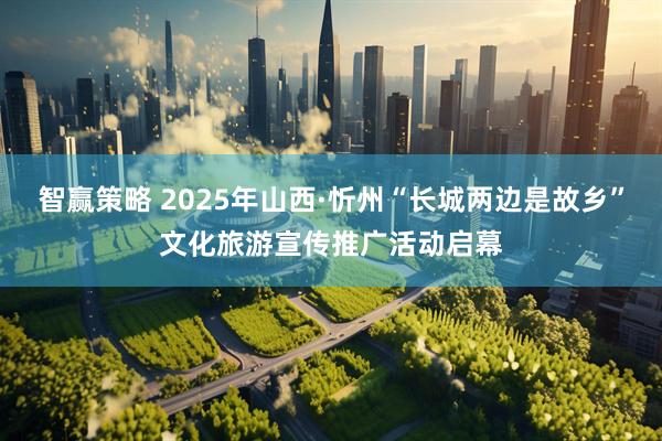 智赢策略 2025年山西·忻州“长城两边是故乡”文化旅游宣传推广活动启幕