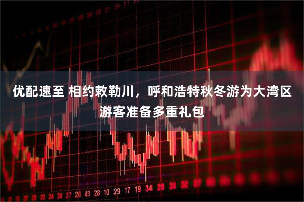 优配速至 相约敕勒川，呼和浩特秋冬游为大湾区游客准备多重礼包