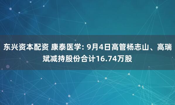 东兴资本配资 康泰医学: 9月4日高管杨志山、高瑞斌减持股份合计16.74万股