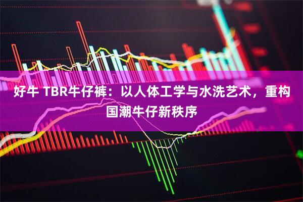 好牛 TBR牛仔裤：以人体工学与水洗艺术，重构国潮牛仔新秩序