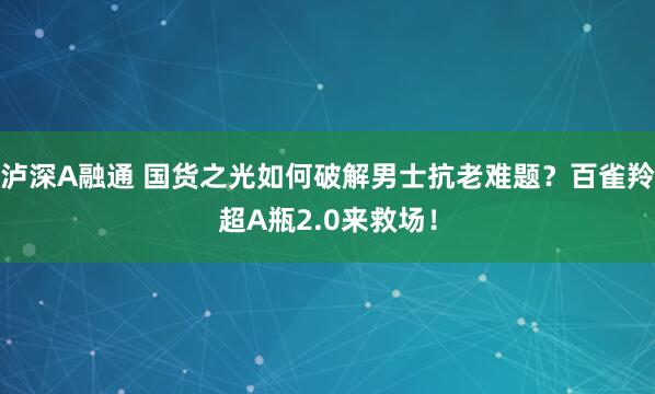 泸深A融通 国货之光如何破解男士抗老难题？百雀羚超A瓶2.0来救场！
