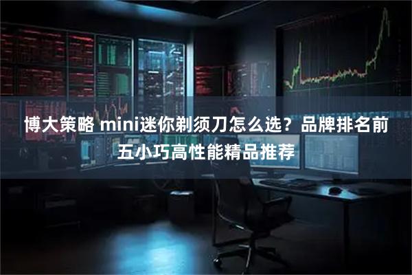 博大策略 mini迷你剃须刀怎么选？品牌排名前五小巧高性能精品推荐