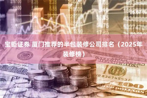 宝钜证券 厦门推荐的半包装修公司排名（2025年装修榜）
