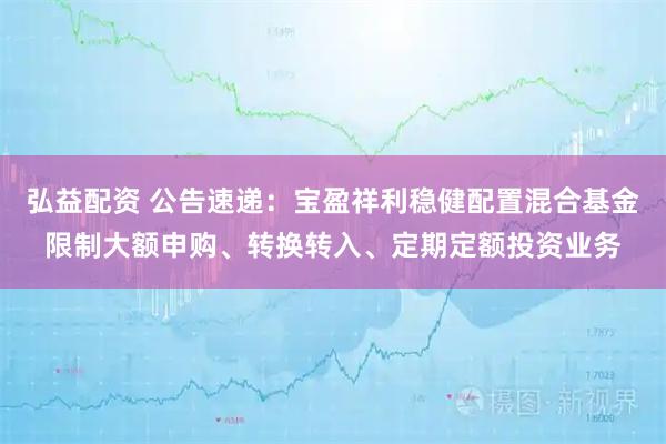 弘益配资 公告速递：宝盈祥利稳健配置混合基金限制大额申购、转换转入、定期定额投资业务