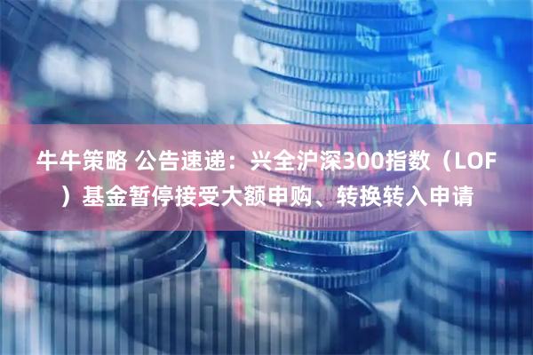 牛牛策略 公告速递：兴全沪深300指数（LOF）基金暂停接受大额申购、转换转入申请