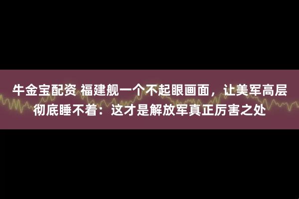 牛金宝配资 福建舰一个不起眼画面，让美军高层彻底睡不着：这才是解放军真正厉害之处