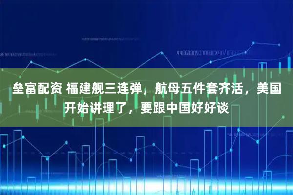 垒富配资 福建舰三连弹，航母五件套齐活，美国开始讲理了，要跟中国好好谈