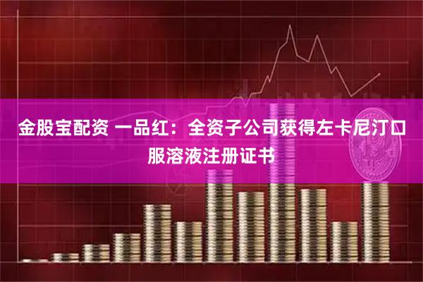 金股宝配资 一品红：全资子公司获得左卡尼汀口服溶液注册证书
