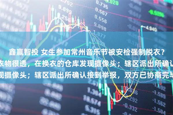鑫赢智投 女生参加常州音乐节被安检强制脱衣？当事人：主办方提供的衣物很透，在换衣的仓库发现摄像头；辖区派出所确认接到举报，双方已协商完毕