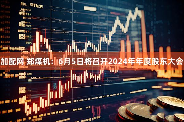 加配网 郑煤机：6月5日将召开2024年年度股东大会