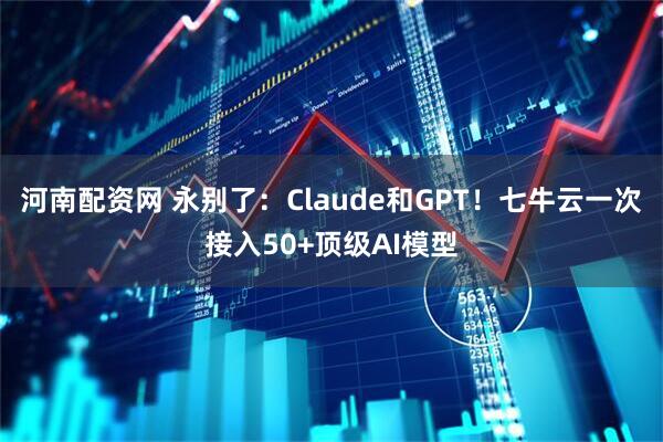 河南配资网 永别了：Claude和GPT！七牛云一次接入50+顶级AI模型
