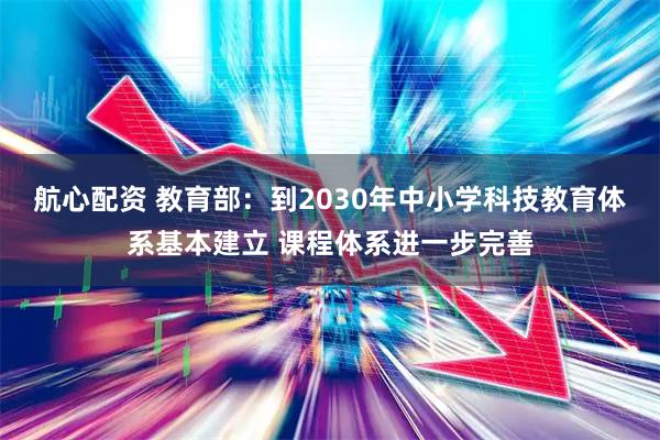 航心配资 教育部：到2030年中小学科技教育体系基本建立 课程体系进一步完善